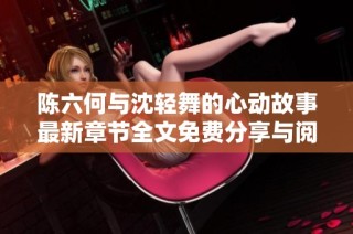 陈六何与沈轻舞的心动故事最新章节全文免费分享与阅读导航
