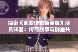 探索《超变传奇顶赞版》演员阵容：传奇故事与群星共舞再现辉煌
