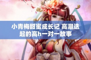 小青梅甜蜜成长记 高潮迭起的高h一对一故事