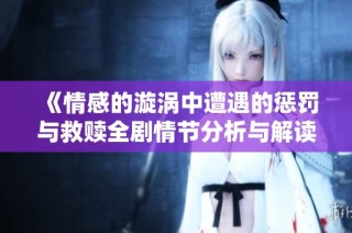 《情感的漩涡中遭遇的惩罚与救赎全剧情节分析与解读》