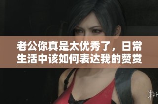 老公你真是太优秀了，日常生活中该如何表达我的赞赏呢