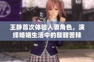 王静首次体验人妻角色，演绎婚姻生活中的酸甜苦辣