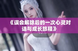 《误会解除后的一次心灵对话与成长旅程》