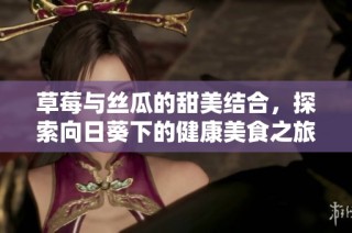 草莓与丝瓜的甜美结合，探索向日葵下的健康美食之旅