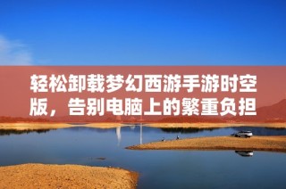 轻松卸载梦幻西游手游时空版，告别电脑上的繁重负担技巧分享