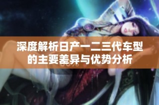 深度解析日产一二三代车型的主要差异与优势分析