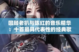 回顾老扒与陈红的音乐精华：十首最具代表性的经典歌曲推荐