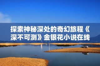 探索神秘深处的奇幻旅程《深不可测》金银花小说在线阅读指南