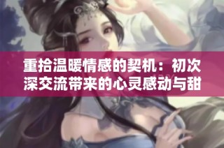 重拾温暖情感的契机：初次深交流带来的心灵感动与甜蜜邂逅