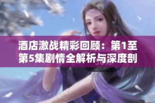 酒店激战精彩回顾：第1至第5集剧情全解析与深度剖析