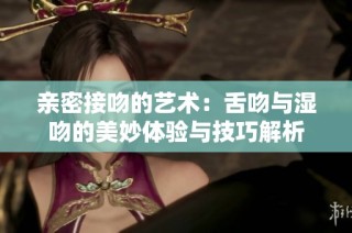 亲密接吻的艺术：舌吻与湿吻的美妙体验与技巧解析