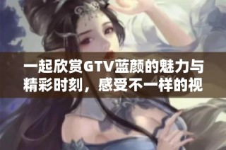 一起欣赏GTV蓝颜的魅力与精彩时刻，感受不一样的视觉盛宴