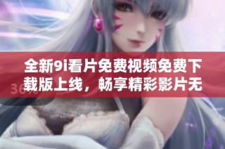 全新9i看片免费视频免费下载版上线，畅享精彩影片无限乐趣
