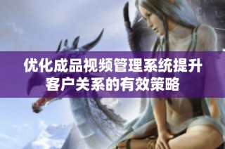 优化成品视频管理系统提升客户关系的有效策略
