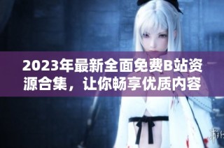 2023年最新全面免费B站资源合集，让你畅享优质内容无须付费