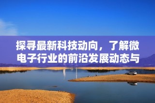 探寻最新科技动向，了解微电子行业的前沿发展动态与应用前景