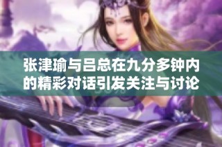 张津瑜与吕总在九分多钟内的精彩对话引发关注与讨论