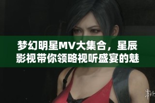 梦幻明星MV大集合，星辰影视带你领略视听盛宴的魅力与精彩