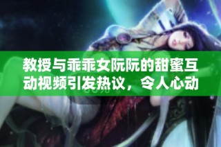 教授与乖乖女阮阮的甜蜜互动视频引发热议，令人心动不已