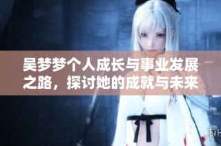 吴梦梦个人成长与事业发展之路，探讨她的成就与未来展望