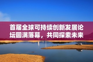首届全球可持续创新发展论坛圆满落幕，共同探索未来可持续发展新路径