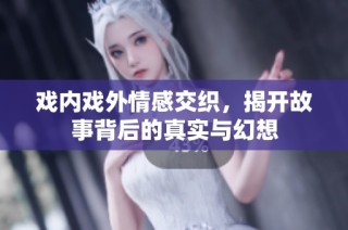 戏内戏外情感交织，揭开故事背后的真实与幻想