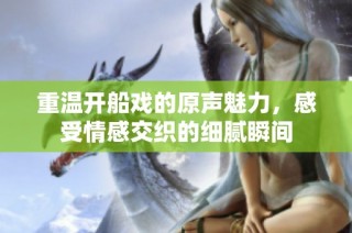 重温开船戏的原声魅力，感受情感交织的细腻瞬间