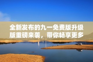 全新发布的九一免费版升级版重磅来袭，带你畅享更多精彩功能