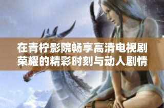 在青柠影院畅享高清电视剧荣耀的精彩时刻与动人剧情