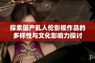探索国产乱人伦影视作品的多样性与文化影响力探讨