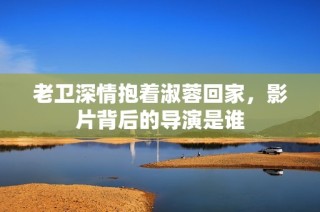 老卫深情抱着淑蓉回家，影片背后的导演是谁