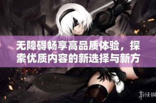 无障碍畅享高品质体验，探索优质内容的新选择与新方式