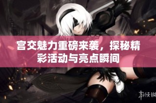 宫交魅力重磅来袭，探秘精彩活动与亮点瞬间