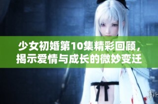 少女初婚第10集精彩回顾，揭示爱情与成长的微妙变迁
