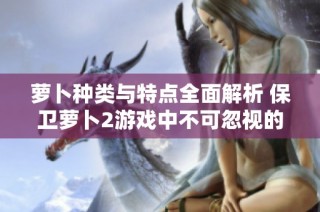 萝卜种类与特点全面解析 保卫萝卜2游戏中不可忽视的战力因素