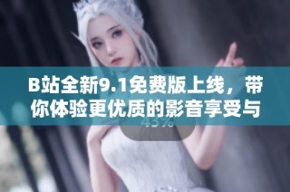 B站全新9.1免费版上线，带你体验更优质的影音享受与精彩内容