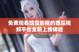 免费观看飘雪影视的西瓜视频平台全新上线体验