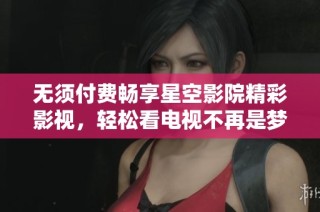 无须付费畅享星空影院精彩影视，轻松看电视不再是梦