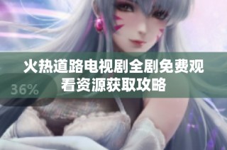 火热道路电视剧全剧免费观看资源获取攻略