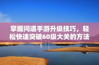 掌握问道手游升级技巧，轻松快速突破60级大关的方法揭秘