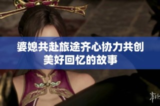 婆媳共赴旅途齐心协力共创美好回忆的故事