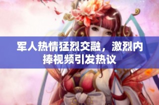 军人热情猛烈交融，激烈内捧视频引发热议