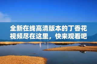 全新在线高清版本的丁香花视频尽在这里，快来观看吧