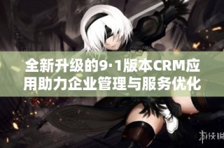 全新升级的9·1版本CRM应用助力企业管理与服务优化