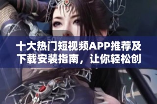 十大热门短视频APP推荐及下载安装指南，让你轻松创作分享