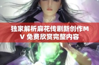 独家解析麻花传剧新创作MV 免费欣赏完整内容