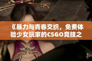 《暴力与青春交织，免费体验少女玩家的CSGO竞技之旅》