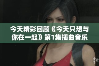 今天精彩回顾《今天只想与你在一起》第1集插曲音乐时刻