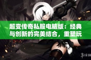 超变传奇私服电脑版：经典与创新的完美结合，重塑玩家的传奇体验