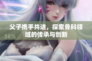父子携手共进，探索骨科领域的传承与创新